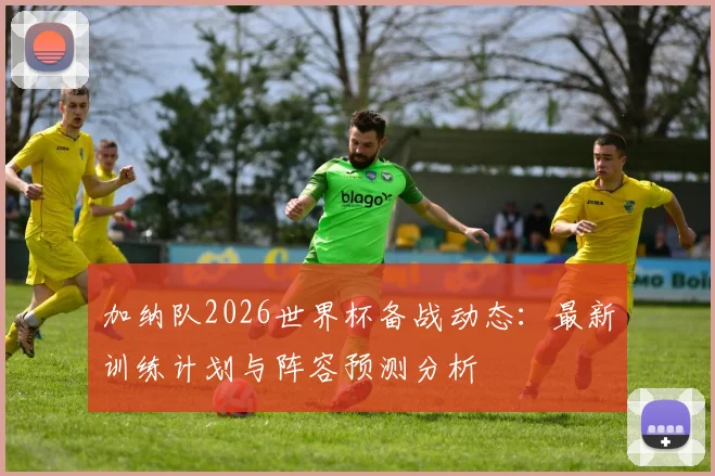 加纳队2026世界杯备战动态：最新训练计划与阵容预测分析