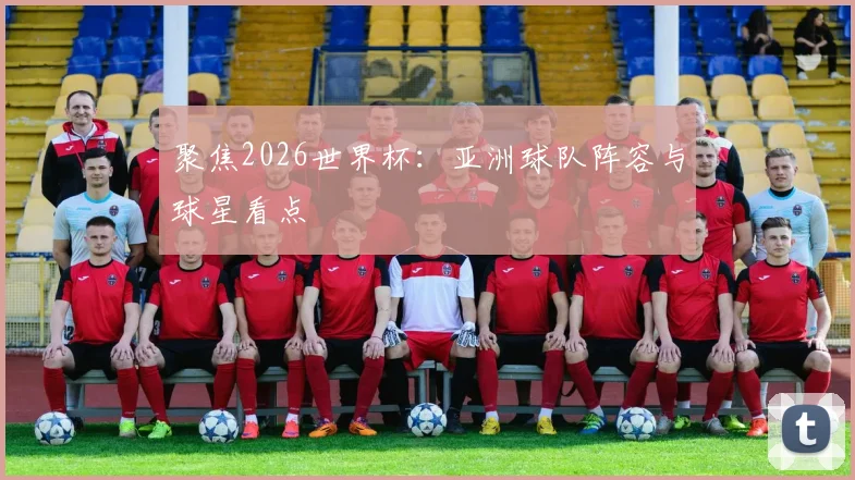聚焦2026世界杯：亚洲球队阵容与球星看点