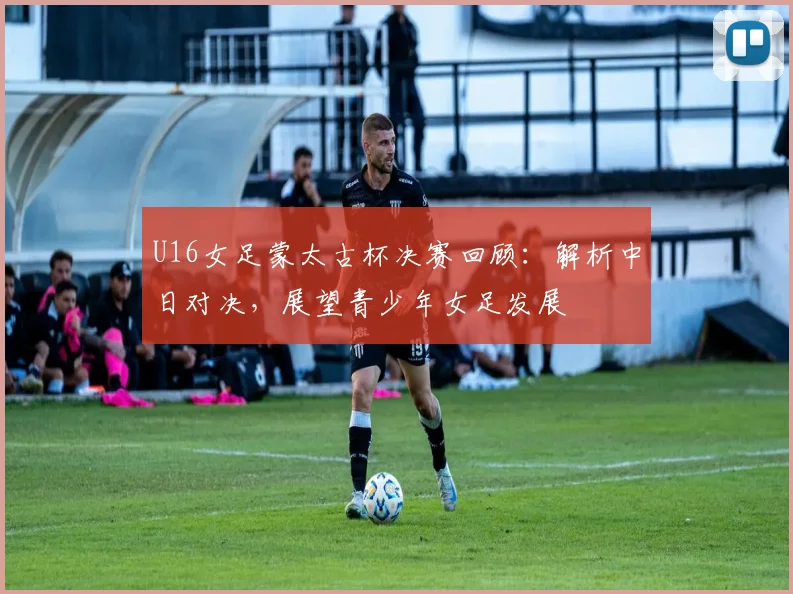 U16女足蒙太古杯决赛回顾:解析中日对决,展望青少年女足发展