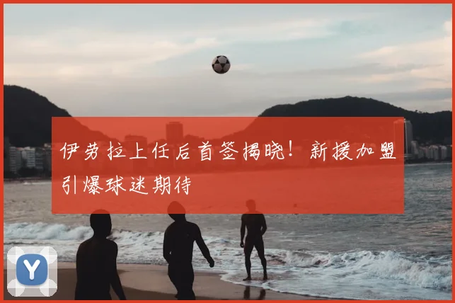 伊劳拉上任后首签揭晓！新援加盟引爆球迷期待