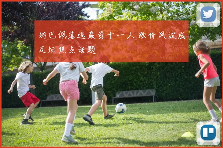 姆巴佩落选最贵十一人 跌价风波成足坛焦点话题