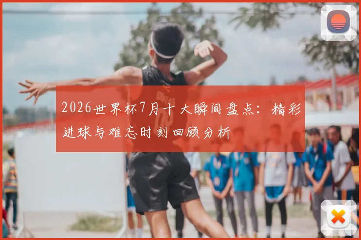 2026世界杯7月十大瞬间盘点：精彩进球与难忘时刻回顾分析