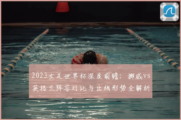 2023女足世界杯深度前瞻：挪威vs英格兰阵容对比与出线形势全解析
