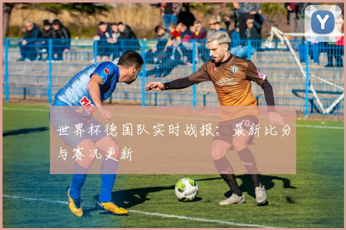 世界杯德国队实时战报：最新比分与赛况更新