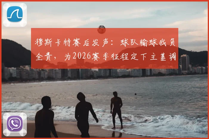 穆斯卡特赛后发声:球队输球我负全责,为2026赛季征程定下主基调