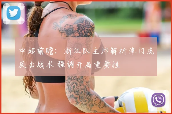 中超前瞻：浙江队主帅解析津门虎反击战术 强调开局重要性