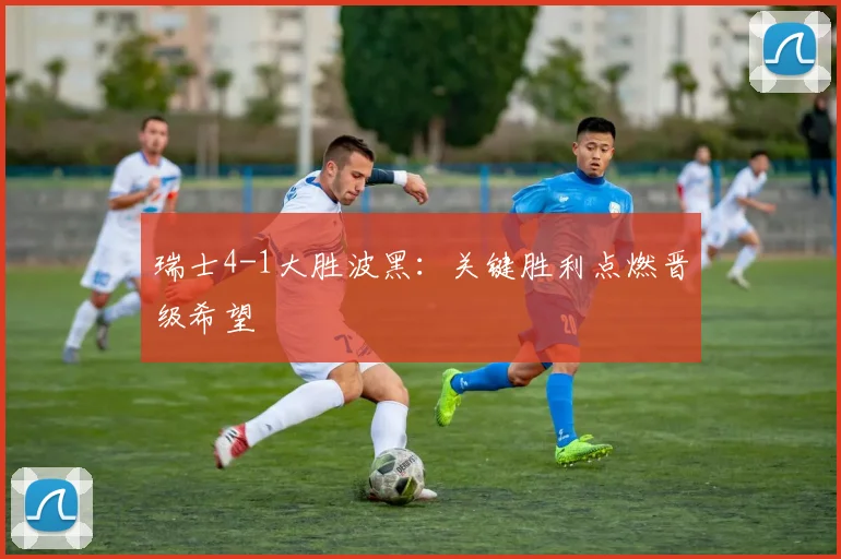 瑞士4-1大胜波黑：关键胜利点燃晋级希望