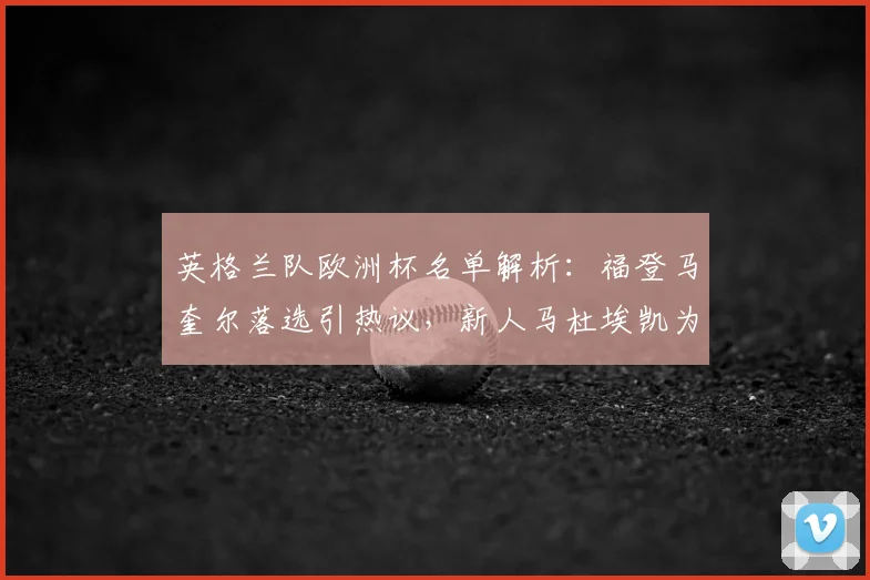 英格兰队欧洲杯名单解析：福登马奎尔落选引热议，新人马杜埃凯为何能入选？