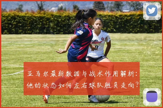 亚马尔最新数据与战术作用解析：他的状态如何左右球队胜负走向？