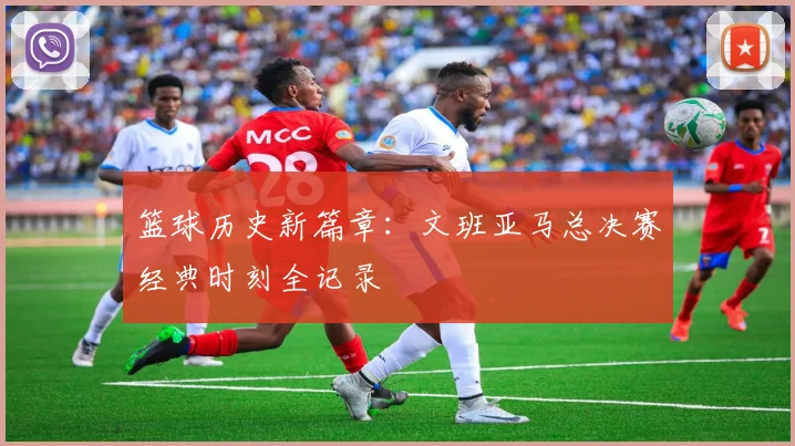 篮球历史新篇章：文班亚马总决赛经典时刻全记录