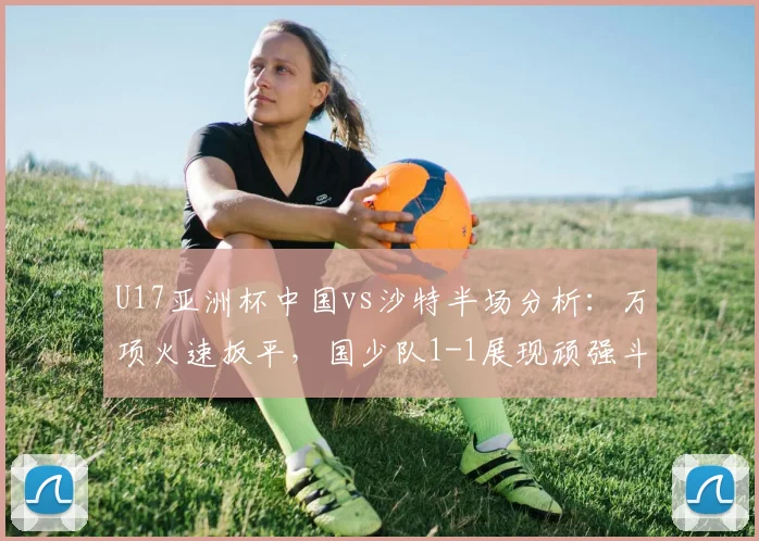 U17亚洲杯中国vs沙特半场分析：万项火速扳平，国少队1-1展现顽强斗志