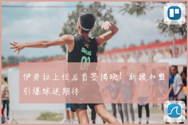 伊劳拉上任后首签揭晓！新援加盟引爆球迷期待