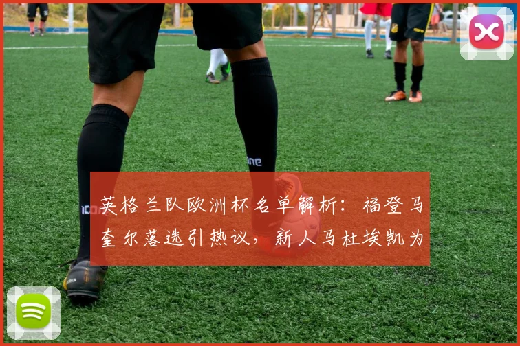 英格兰队欧洲杯名单解析：福登马奎尔落选引热议，新人马杜埃凯为何能入选？