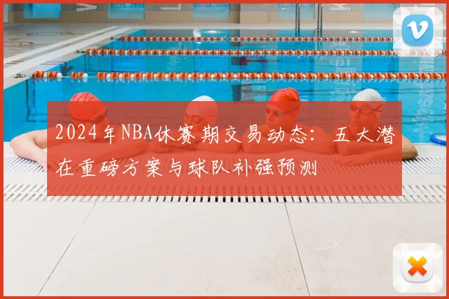 2024年NBA休赛期交易动态：五大潜在重磅方案与球队补强预测