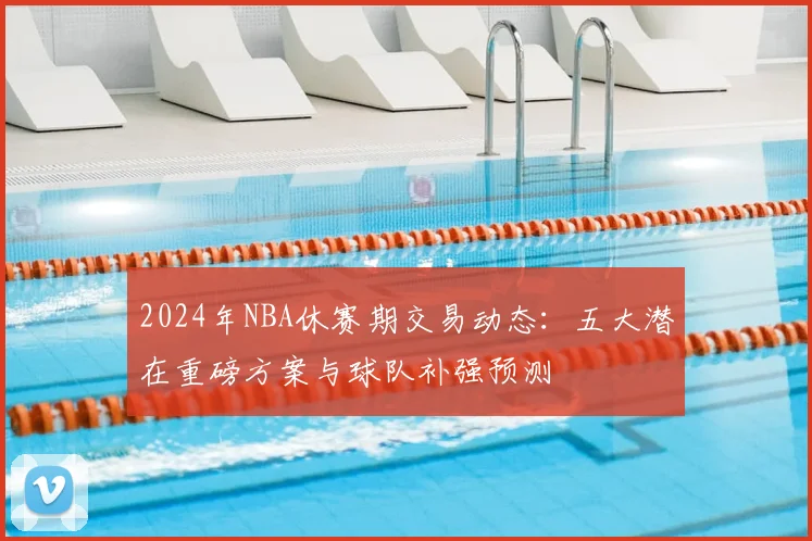 2024年NBA休赛期交易动态：五大潜在重磅方案与球队补强预测