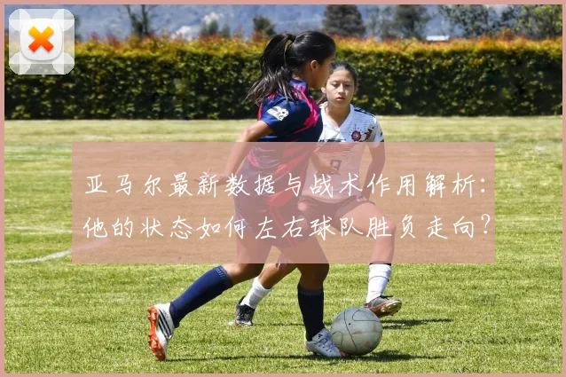 亚马尔最新数据与战术作用解析：他的状态如何左右球队胜负走向？